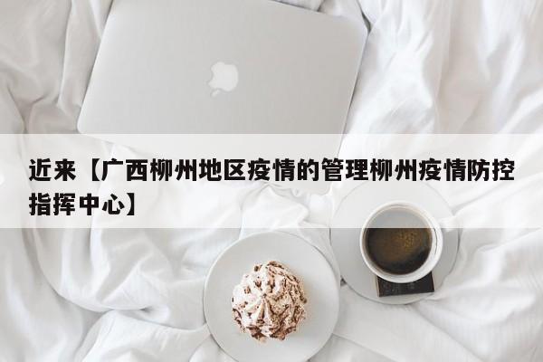 近来【广西柳州地区疫情的管理柳州疫情防控指挥中心】
