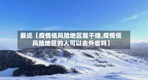 最近【疫情低风险地区能干啥,疫情低风险地区的人可以去外省吗】-第3张图片