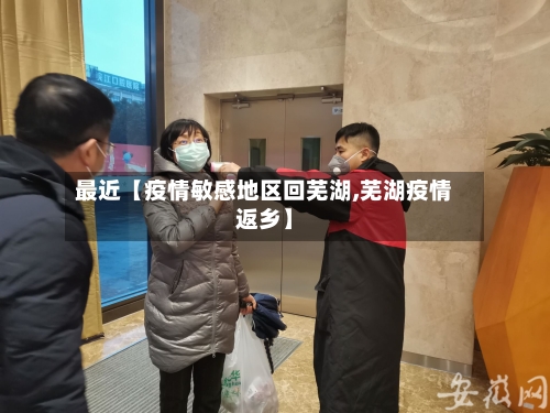 最近【疫情敏感地区回芜湖,芜湖疫情返乡】