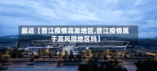 最近【晋江疫情高发地区,晋江疫情属于高风险地区吗】-第2张图片