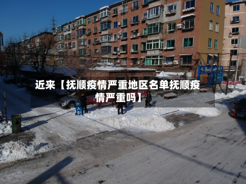 近来【抚顺疫情严重地区名单抚顺疫情严重吗】