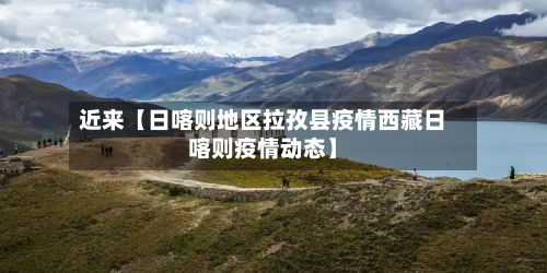 近来【日喀则地区拉孜县疫情西藏日喀则疫情动态】