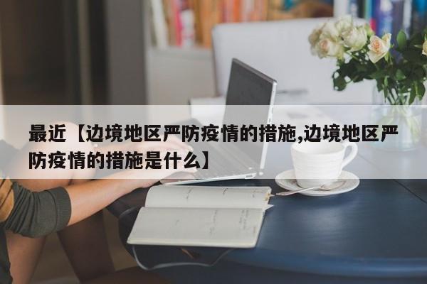 最近【边境地区严防疫情的措施,边境地区严防疫情的措施是什么】