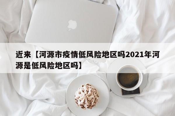 近来【河源市疫情低风险地区吗2021年河源是低风险地区吗】