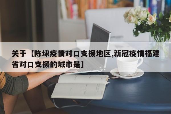 关于【陈埭疫情对口支援地区,新冠疫情福建省对口支援的城市是】