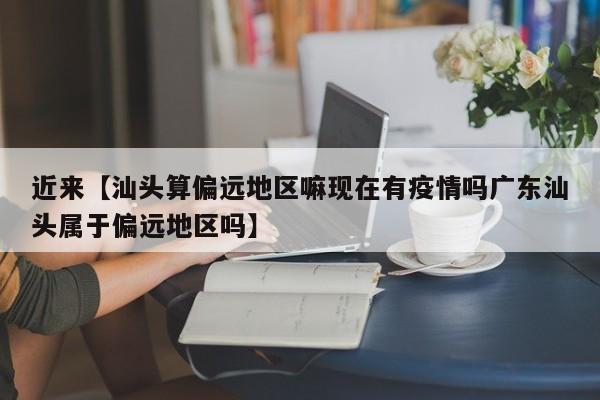 近来【汕头算偏远地区嘛现在有疫情吗广东汕头属于偏远地区吗】