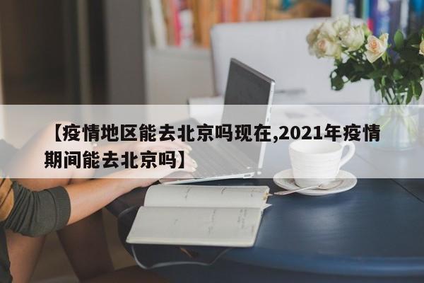【疫情地区能去北京吗现在,2021年疫情期间能去北京吗】