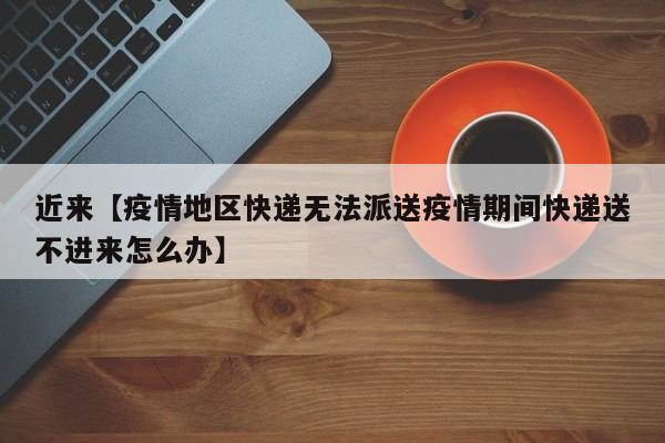 近来【疫情地区快递无法派送疫情期间快递送不进来怎么办】