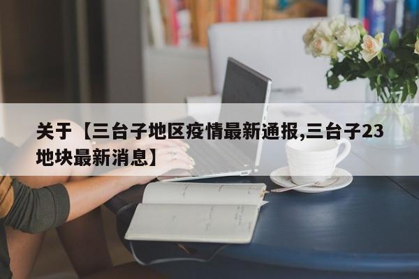 关于【三台子地区疫情最新通报,三台子23地块最新消息】