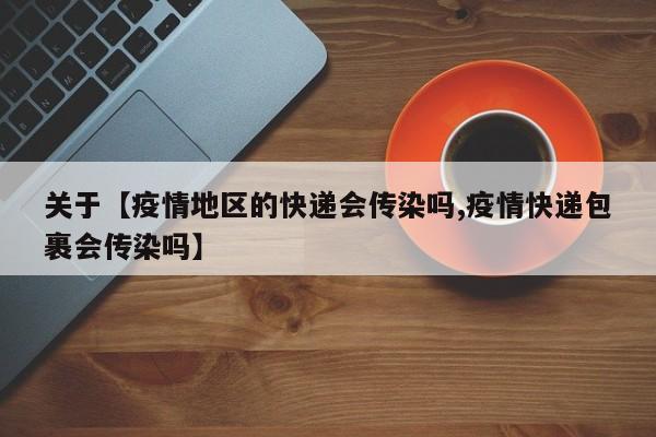 关于【疫情地区的快递会传染吗,疫情快递包裹会传染吗】