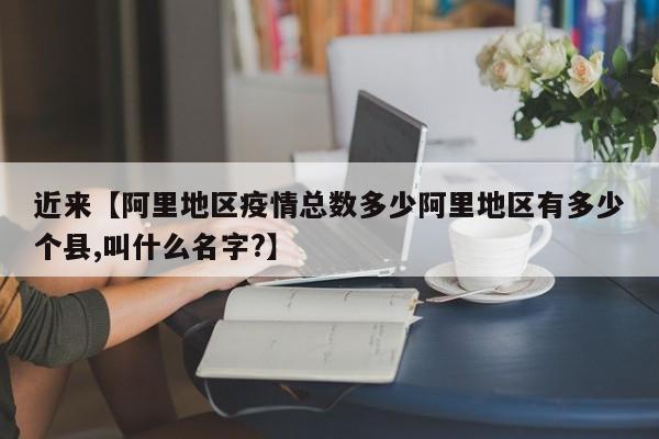 近来【阿里地区疫情总数多少阿里地区有多少个县,叫什么名字?】