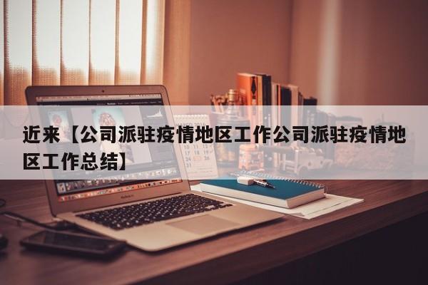 近来【公司派驻疫情地区工作公司派驻疫情地区工作总结】